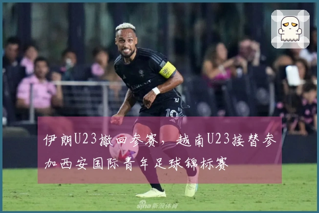 伊朗U23撤回参赛，越南U23接替参加西安国际青年足球锦标赛