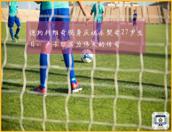 德约科维奇现身庆祝东契奇27岁生日，卢卡称其为伟大的传奇