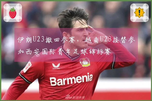 伊朗U23撤回参赛，越南U23接替参加西安国际青年足球锦标赛