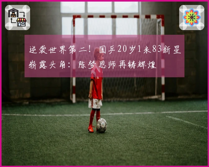 逆袭世界第二！国乒20岁1米83新星崭露头角：陈梦恩师再铸辉煌
