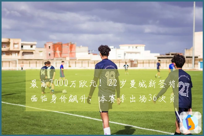 最高7000万欧元！22岁曼城新签将面临身价飙升，本赛季出场36次贡献9球10助