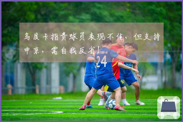 乌度卡指责球员表现不佳，但支持申京，需自我反省！