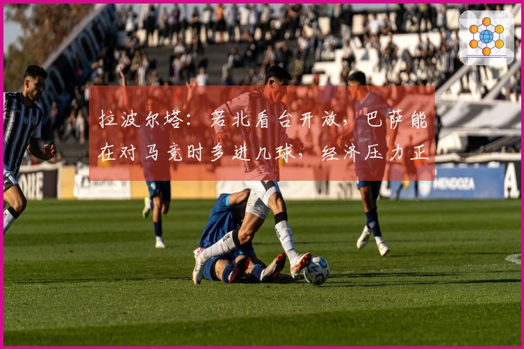 拉波尔塔：若北看台开放，巴萨能在对马竞时多进几球，经济压力正在减轻
