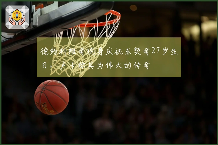 德约科维奇现身庆祝东契奇27岁生日，卢卡称其为伟大的传奇