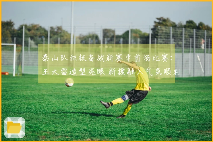 泰山队积极备战新赛季首场比赛：王大雷造型亮眼 新援融入气氛顺利