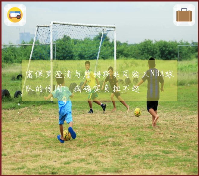 富保罗澄清与詹姆斯共同购入NBA球队的传闻：我确实负担不起