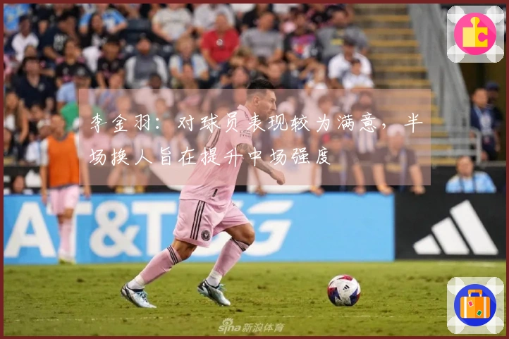 李金羽：对球员表现较为满意，半场换人旨在提升中场强度