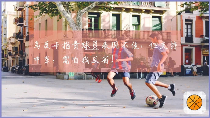 乌度卡指责球员表现不佳，但支持申京，需自我反省！