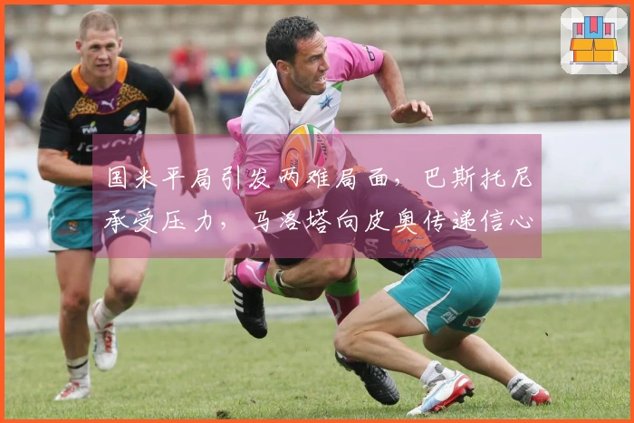 国米平局引发两难局面，巴斯托尼承受压力，马洛塔向皮奥传递信心