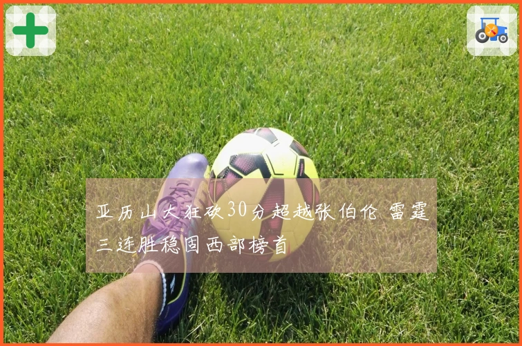 亚历山大狂砍30分超越张伯伦 雷霆三连胜稳固西部榜首