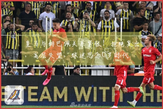 皇马与姆巴佩关系紧张！拒绝复出，高层失望，球迷思念C罗时代