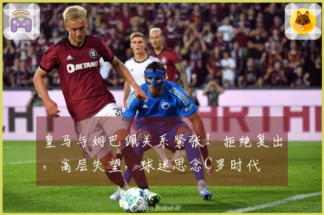皇马与姆巴佩关系紧张！拒绝复出，高层失望，球迷思念C罗时代