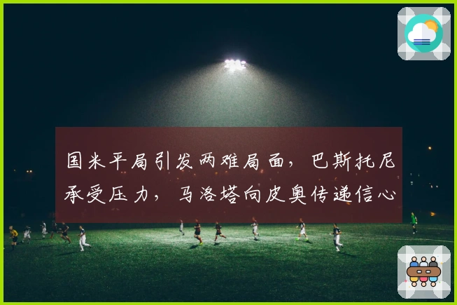 国米平局引发两难局面，巴斯托尼承受压力，马洛塔向皮奥传递信心