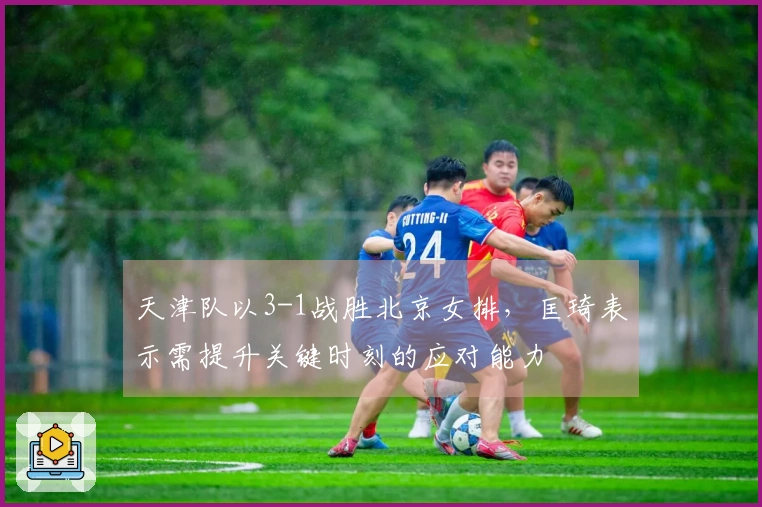 天津队以3-1战胜北京女排，匡琦表示需提升关键时刻的应对能力